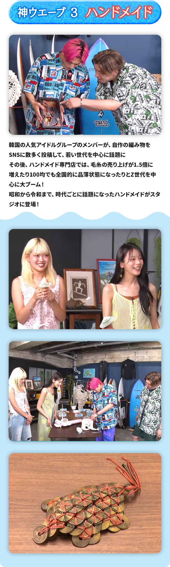 神ウエーブ3 ハンドメイド 韓国の人気アイドルグループのメンバーが、自作の編み物をSNSに数多く投稿して、若い世代を中心に話題に その後、ハンドメイド専門店では、毛糸の売り上げが1.5倍に増えたり100均でも全国的に品薄状態になったりとZ世代を中心に大ブーム！昭和から令和まで、時代ごとに話題になったハンドメイドがスタジオに登場！