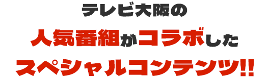 テレビ大阪の人気番組がコラボしたスペシャルコンテンツ!!