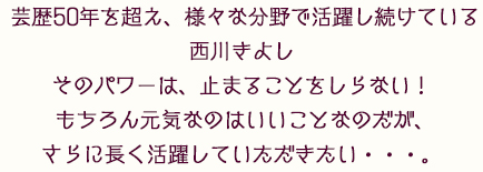 芸歴50年を超え、様々な分野で活躍し続けている西川きよし
 そのパワーは、止まることをしらない！ もちろん元気なのはいいことなのだが、さらに長く活躍していただきたい・・・。