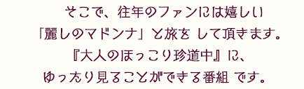 そこで、往年のファンには嬉しい「麗しのマドンナ」と旅を して頂きます。
『大人のほっこり珍道中』に、ゆったり見ることができる番組 です。 