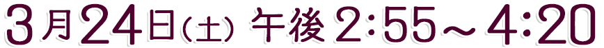3月24日(土) 午後2:55～4:20