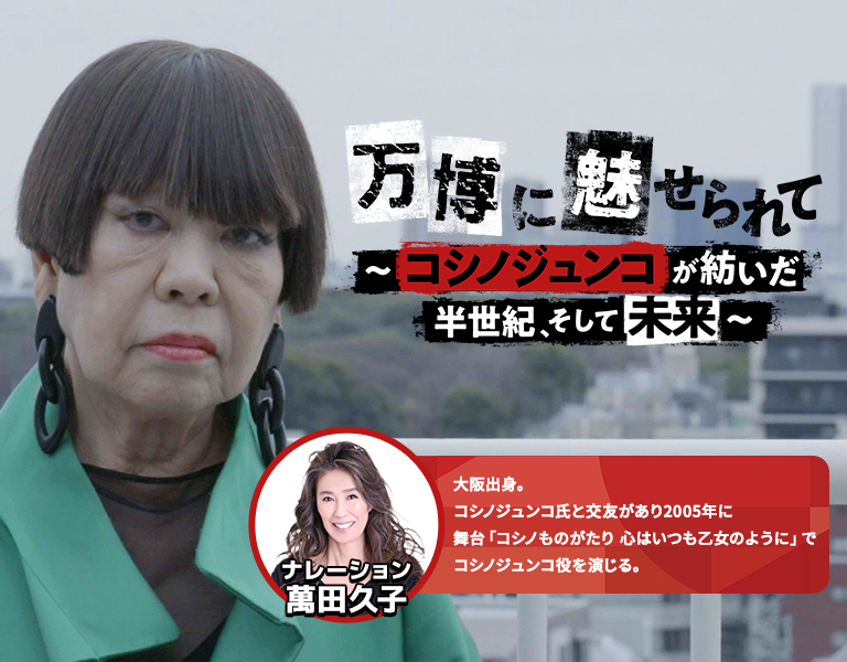 【ザ・ドキュメンタリー】万博に魅せられて ～コシノジュンコが紡いだ半世紀、そして未来～ ナレーション 萬田久子 大阪出身。コシノジュンコ氏と交友があり2005年に舞台「コシノものがたり 心はいつも乙女のように」でコシノジュンコ役を演じる。
