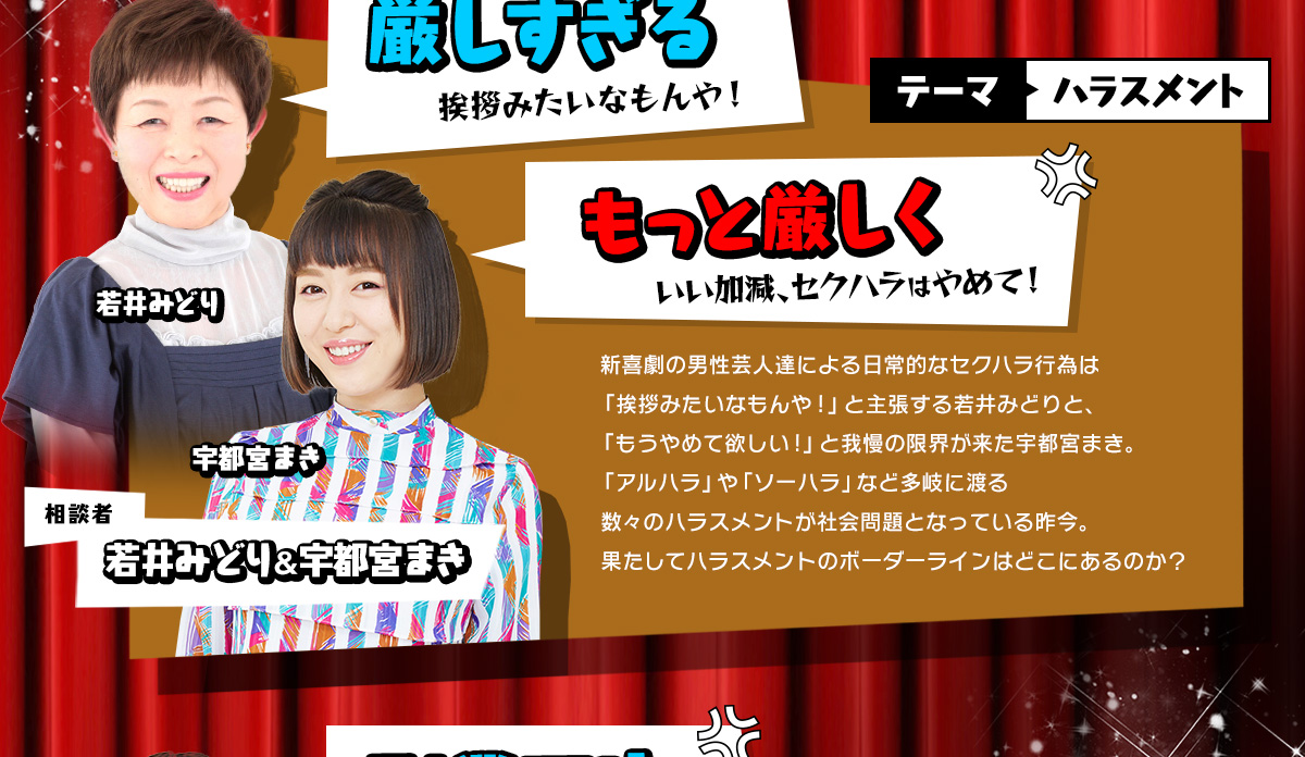 新喜劇の男性芸人達による日常的なセクハラ行為は「挨拶みたいなもんや!」と主張する若井みどりと、「もうやめて欲しい!」と我慢の限界が来た宇都宮まき。「アルハラ」や「ソーハラ」など多岐に渡る数々のハラスメントが社会問題となっている昨今。果たしてハラスメントのボーダーラインはどこにあるのか？
