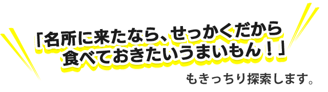 「名所に来たなら、せっかくだから食べておきたいうまいもん！」もきっちり探索します。