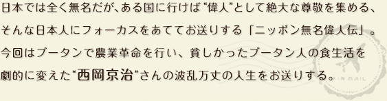 日本では全く無名だが、ある国に行けば“偉人”として絶大な尊敬を集める、そんな日本人にフォーカスをあててお送りする「ニッポン無名偉人伝」。今回はブータンで農業革命を行い、貧しかったブータン人の食生活を劇的に変えた“西岡京治”さんの波乱万丈の人生をお送りする。