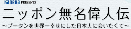 Kaneka PRESENTS ニッポン無名偉人伝 ～ブータンを世界一幸せにした日本人に会いたくて～