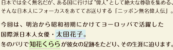 日本では全く無名だが、ある国に行けば“偉人”として絶大な尊敬を集める、そんな日本人にフォーカスをあててお送りする「ニッポン無名偉人伝」。今回は、明治から昭和初期にかけてヨーロッパで活躍した国際派日本人女優・太田花子。冬のパリで知花くららが彼女の足跡をたどり、その生涯に迫ります。