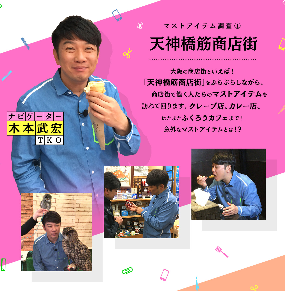 ナビゲーター・TKO木本武宏が、大阪の商店街といえば！「天神橋筋商店街」をぶらぶらしながら、商店街で働く人たちのマストアイテムを訪ねて回ります。クレープ店、カレー店、はたまたふくろうカフェまで！意外なマストアイテムとは！？