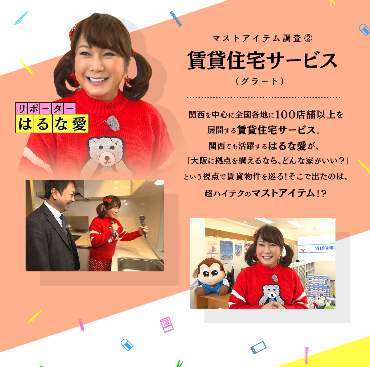 関西を中心に全国各地に100店舗以上を展開する賃貸住宅サービス。関西でも活躍するはるな愛が、「大阪に拠点を構えるなら、どんな家がいい？」という視点で、賃貸物件を巡る！そこで出たのは、超ハイテクのマストアイテム！？