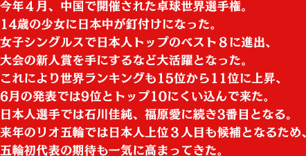 今年４月、中国で開催された卓球世界選手権。
14歳の少女に日本中が釘付けになった。
女子シングルスで日本人トップのベスト８に進出、大会の新人賞を手にするなど大活躍となった。これにより世界ランキングも15位から11位に上昇、6月の発表では9位とトップ10にくい込んで来た。日本人選手では石川佳純、福原愛に続き3番目となる。来年のリオ五輪では日本人上位３人目も候補となるため、五輪初代表の期待も一気に高まってきた。
