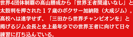 世界4団体制覇の高山勝成から「世界王者間違いなし」と太鼓判を押された１７歳のボクサー加納陸（大成ジム）。高校へは進学せず、「三田から世界チャンピオンを」と掲げるジム会長と史上最年少での世界王者に向けて日々練習に打ち込んでいる。