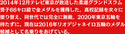 2014年12月テレビ東京が放送した柔道グランドスラム男子66キロ級で金メダルを獲得した。高校記録を次々に塗り替え、同世代では完全に無敵。2020年東京五輪を待たずに、現在は2016年リオデジャネイロ五輪のメダル候補として名乗りをあげている。