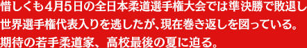 惜しくも4月5日の全日本柔道選手権大会では準決勝で敗退し世界選手権代表入りを逃したが、現在巻き返しを図っている。
期待の若手柔道家、高校最後の夏に迫る。