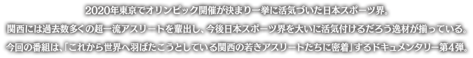 2020年東京でオリンピック開催が決まり一挙に活気づいた日本スポーツ界。
関西には過去数多くの超一流アスリートを輩出し、今後日本スポーツ界を大いに活気付けるだろう逸材が揃っている。
今回の番組は、「これから世界へ羽ばたこうとしている関西の若きアスリートたちに密着」するドキュメンタリー第4弾。