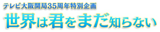 テレビ大阪開局35周年特別企画 世界は君をまだ知らない