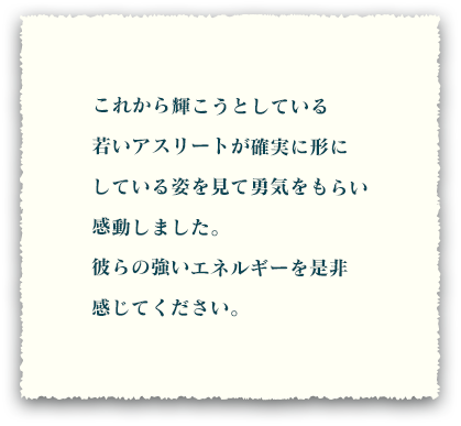 これから輝こうとしている若いアスリートが確実に形にしている姿を見て勇気をもらい感動しました。彼らの強いエネルギーを是非感じてください。