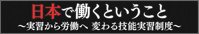 日本で働くということ～実習から労働へ 変わる技能実習制度～