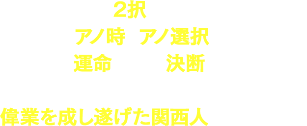 人生は2択の繰り返し…。
              アノ時のアノ選択が、
              実は運命を分ける決断だった！！
              そんな2択人生によって、
              偉業を成し遂げた関西人を紹介します！！