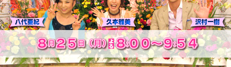解禁！○○女をのぞき見ＳＰ　～いきすぎビューティー大百科～＜ＭＣ＞　久本雅美　沢村一樹　八代亜紀 ８月２５日（月）　２０：００～２１：５４