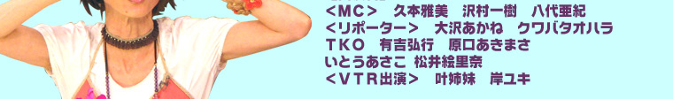 【出演者】＜ＭＣ＞　久本雅美　沢村一樹　八代亜紀　＜リポーター＞　大沢あかね　クワバタオハラ　ＴＫＯ　有吉弘行　原口あきまさ　いとうあさこ　松井絵里奈＜ＶＴＲ出演＞　叶姉妹　岸ユキ