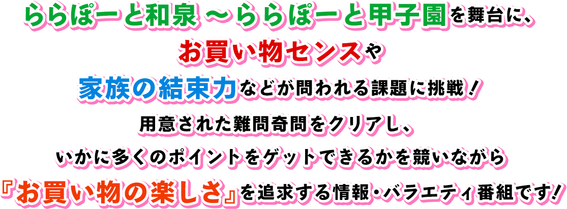 ららぽーと和泉～ららぽーと甲子園を舞台に、お買い物センスや家族の結束力などが問われる課題に挑戦!用意された難問奇問をクリアし、いかに多くのポイントをゲットできるかを競いながら『お買い物の楽しさ』を追求する情報・バラエティ番組です!