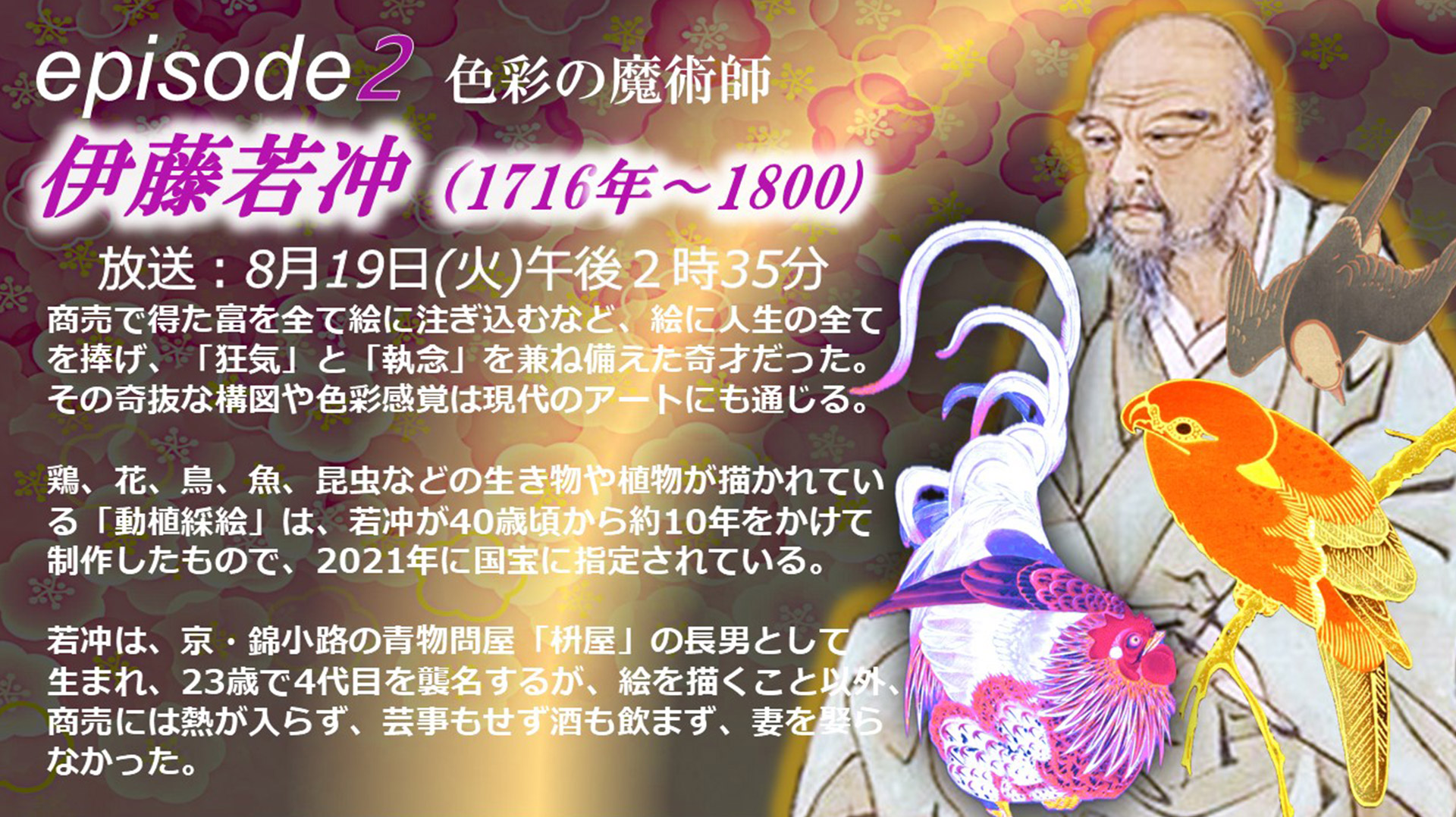 episode2 商売で得た富を全て絵に注ぎ込むなど、絵に人生の全てを捧げ、「狂気」と「執念」を兼ね備えた奇才だった。その奇抜な構図や色彩感覚は現代のアートにも通じる。鶏、花、鳥、魚、昆虫などの生き物や植物が描かれている「動植綵絵」は、﻿若冲が40歳頃から約10年をかけて制作したもので、2021年に国宝に指定されている。若冲は、京・錦小路の青物問屋「枡屋」の長男として生まれ、23歳で4代目を襲名するが、絵を描くこと以外、商売には熱が入らず、芸事もせず酒も飲まず、妻を娶らなかった。