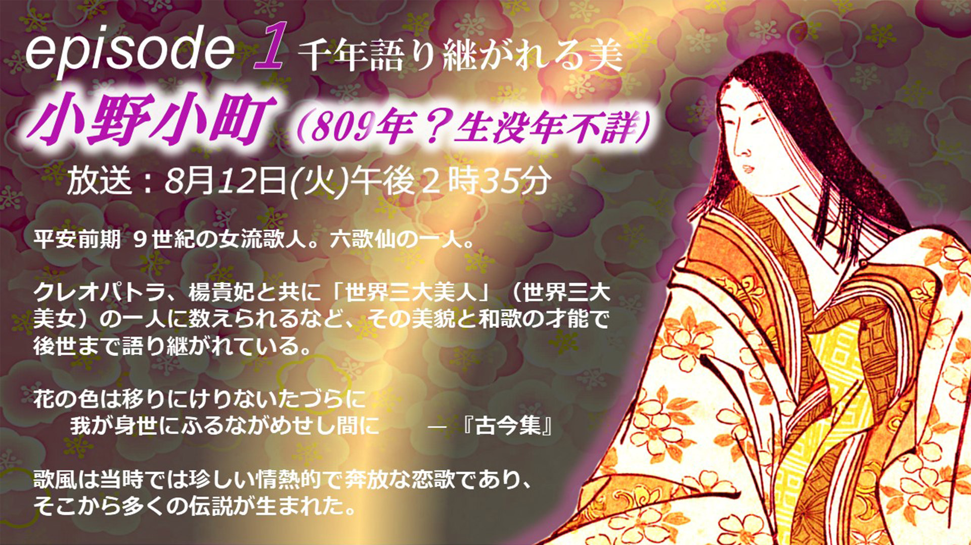 episode1 クレオパトラ、楊貴妃と共に「世界三大美人」（世界三大美女）の一人に数えられるなど、その美貌と和歌の才能で後世まで語り継がれている。花の色は移りにけりないたづらに我が身世にふるながめせし間に—『古今集』 歌風は当時では珍しい情熱的で奔放な恋歌であり、そこから多くの伝説が生まれた。
            