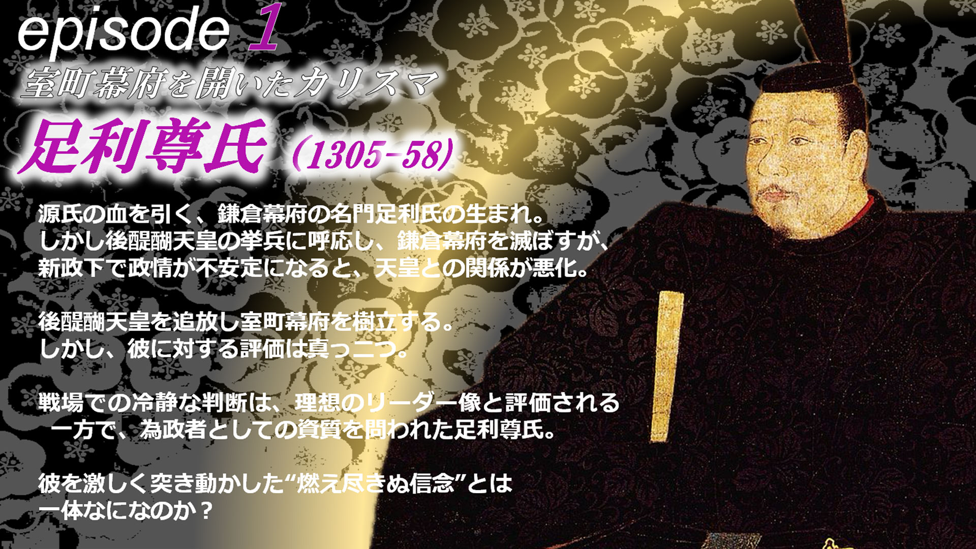 episode1 源氏の血を引く、鎌倉幕府の名門足利氏の生まれ。しかし後醍醐天皇の挙兵に呼応し、鎌倉幕府を滅ぼすが、新政下で政情が不安定になると、天皇との関係が悪化。後醍醐天皇を追放し室町幕府を樹立する。しかし、彼に対する評価は真っ二つ。戦場での冷静な判断は、理想のリーダー像と評価される一方で、為政者としての資質を問われた足利尊氏。彼を激しく突き動かした“燃え尽きぬ信念”とは一体なになのか？