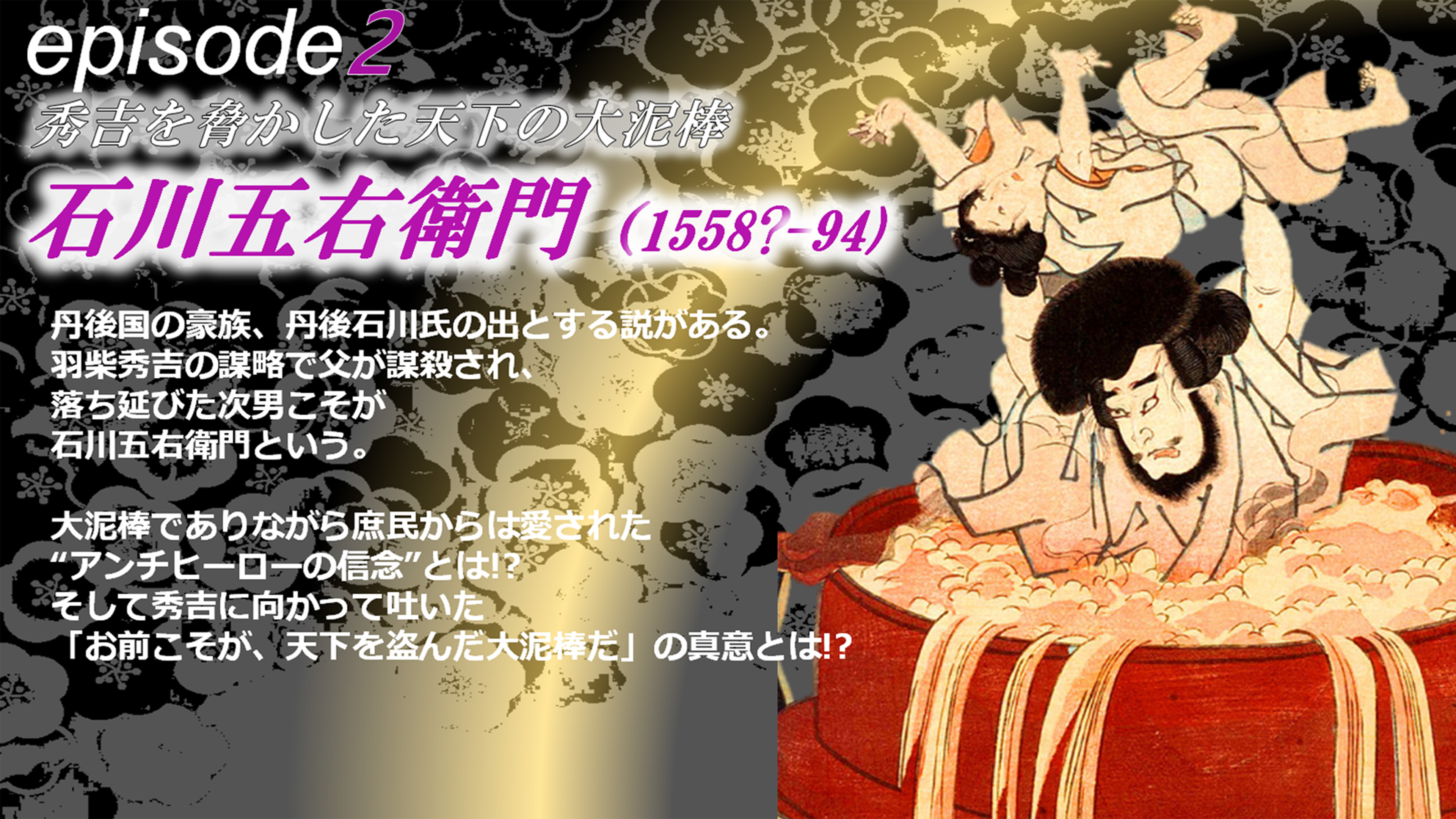 episode2 石川五右衛門 丹後国の豪族、丹後石川氏の出とする説がある。羽柴秀吉の謀略で父が謀殺され、落ち延びた次男こそが石川五右衛門という。大泥棒でありながら庶民からは愛された“アンチヒーローの信念”とは!?そして秀吉に向かって吐いた「お前こそが、天下を盗んだ大泥棒だ」の真意とは!?