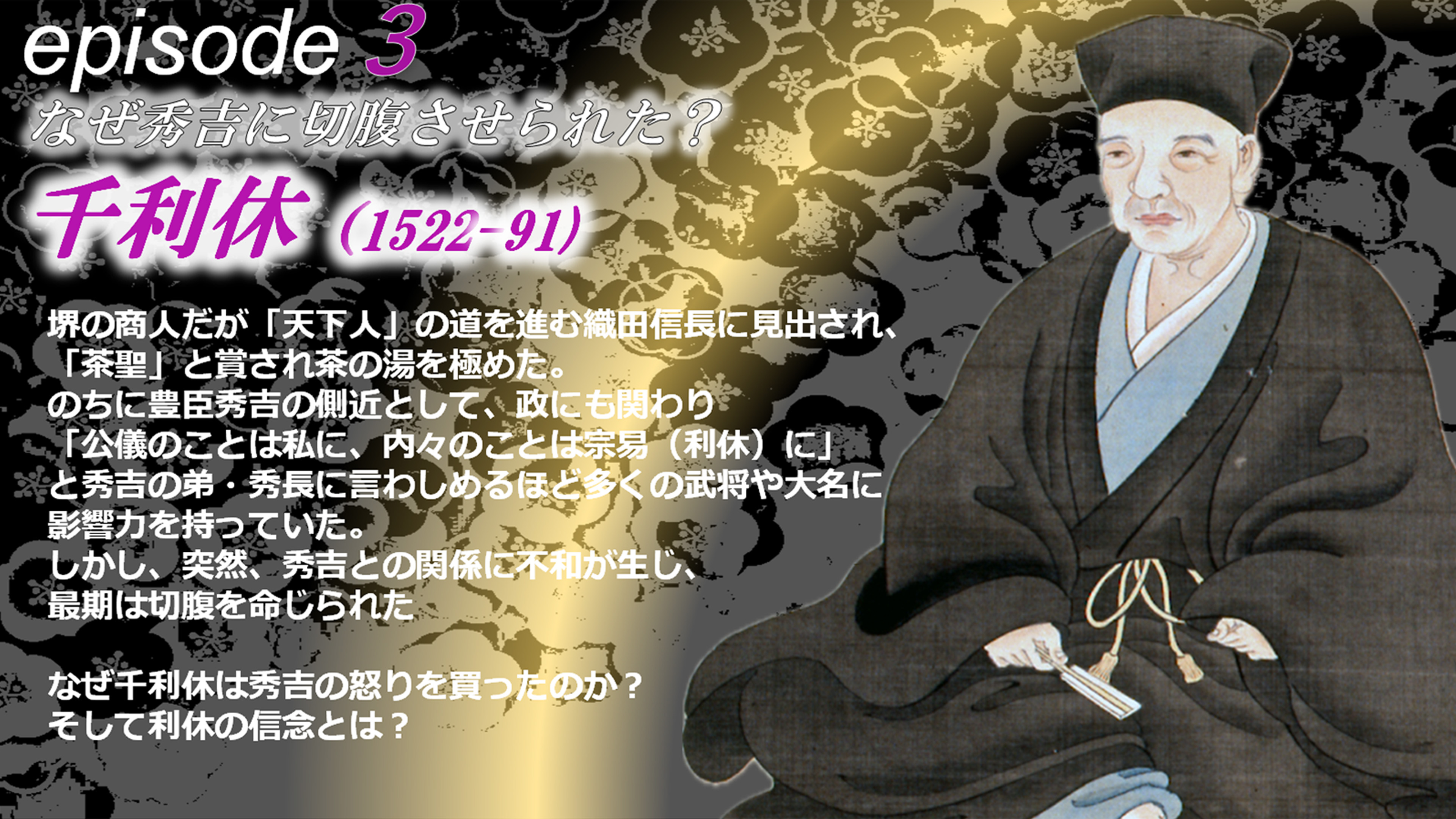 episode3 堺の商人だが「天下人」の道を進む織田信長に見出され、「茶聖」と賞され茶の湯を極めた。のちに豊臣秀吉の側近として、政にも関わり「公儀のことは私に、内々のことは宗易（利休）に」
            と秀吉の弟・秀長に言わしめるほど多くの武将や大名に影響力を持っていた。しかし、突然、秀吉との関係に不和が生じ、最期は切腹を命じられた。なぜ千利休は秀吉の怒りを買ったのか？そして利休の信念とは？
            