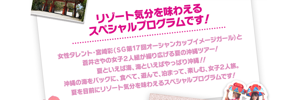 女性タレント，宮崎彩(ＳＧ第17回オーシャンカップイメージガール)と蒼井さやの女子２人組が繰り広げる夏の沖縄ツアー！夏といえば海、海といえばやっぱり沖縄！！沖縄の海をバックに、食べて、遊んで、泊まって、楽しむ、女子２人旅。夏を目前にリゾート気分を味わえるスペシャルプログラムです！