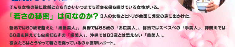 絶対許せない女性の敵・・・それは「衰え」。そんな女性の敵に敢然と立ち向かいいつまでも若さを保ち続けている女性がいる。「若さの秘密」は何なのか？３人の女性とヒトリが全国に調査の旅に出かけた。新潟では６０歳を超えた「黒髪美人」、長野では６８歳の「お尻美人」、群馬ではスベスベの「手美人」、神奈川では８０歳を超えても虫歯知らずの「歯美人」、沖縄では８３歳とは思えない「首美人」。彼女たちはどうやって若さを保っているのか直撃レポート。