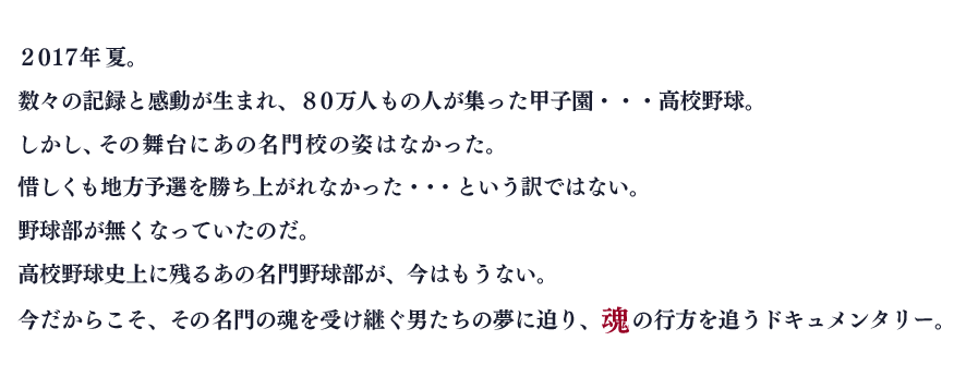 高校野球史上に残るあの名門野球部が、今はもうない。
今だからこそ、その名門の魂を受け継ぐ男たちの夢に迫り、魂の行方を追うドキュメンタリー。
