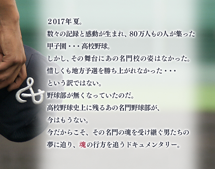 高校野球史上に残るあの名門野球部が、今はもうない。
今だからこそ、その名門の魂を受け継ぐ男たちの夢に迫り、魂の行方を追うドキュメンタリー。
