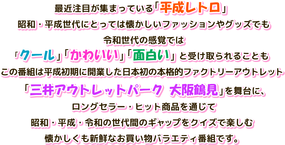 最近注目が集まっている「平成レトロ」昭和・平成世代にとっては懐かしいファッションやグッズでも令和世代の感覚では「クール」「かわいい」「面白い」と受け取られることも　この番組は平成初期に開業した日本初の本格的ファクトリーアウトレット「三井アウトレットパーク 大阪鶴見」を舞台に、ロングセラー・ヒット商品を通じて昭和・平成・令和の世代間のギャップをクイズで楽しむ懐かしくも新鮮なお買い物バラエティ番組です。