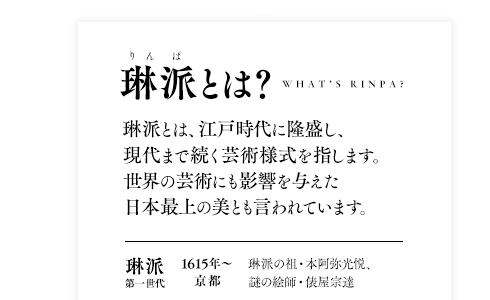 琳派とは、江戸時代に隆盛し、現代まで続く芸術様式。世界の芸術にも影響を与えた日本最上の美とも言われています。琳派の祖が、本阿弥光悦。1615年、京都に芸術村を築いたのがはじまりでした。光悦と同時代を生きた、肖像画すら存在しない謎の絵師 俵屋宗達とともに、琳派第一世代と呼ばれます。第二世代が、江戸中期。京都の高級呉服商の兄弟、尾形光琳と尾形乾山が次々と傑作を生み出しました。そして第三世代。江戸後期に入ると、琳派は京都から、酒井抱一ら江戸の絵師へと受け継がれていったのです。
