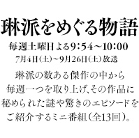 毎週土曜日よる9：54～10：00／7月4日（土）～９月26日（土）放送。琳派の数ある傑作の中から毎週一つを取り上げ、その作品に秘められた謎や驚きのエピソードをご紹介するミニ番組（全13回）。