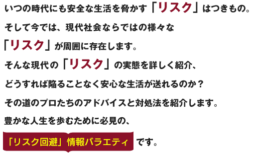 いつの時代にも安全な生活を脅かす「リスク」 はつきもの。そして今では、現代社会ならではの様々な「リスク」 が周囲に存在します。
そんな現代の「リスク」 の実態を詳しく紹介する「リスク回避」情報バラエティです。