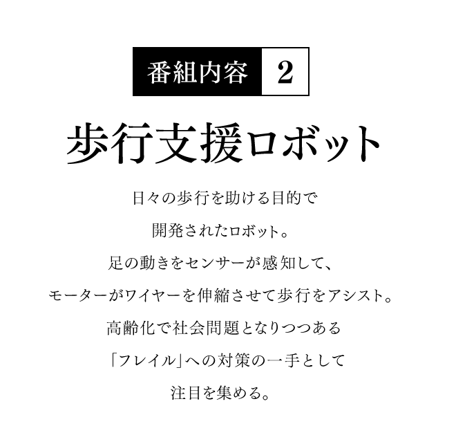 【番組内容-2】歩行支援ロボット - 日々の歩行を助ける目的で開発されたロボット。足の動きをセンサーが感知して、モーターがワイヤーを伸縮させて歩行をアシスト。高齢化で社会問題となりつつある「フレイル」への対策の一手として注目を集める。