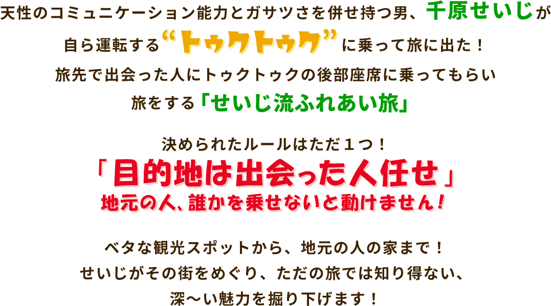 天性のコミュニケーション能力とガサツさを併せ持つ男、千原せいじが自ら運転する『トゥクトゥク』に乗って旅に出た!旅先で出会った人にトゥクトゥクの後部座席に乗ってもらい旅をする「せいじ流ふれあい旅」。決められたルールはただ1つ!「目的地は出会った人任せ」。地元の人、誰かを乗せないと動けません!ベタな観光スポットから、地元の人の家まで!せいじがその街をめぐり、ただの旅では知り得ない、深～い魅力を掘り下げます!