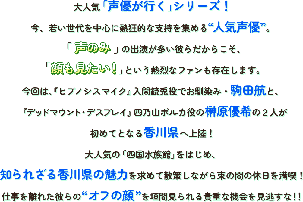 大人気「声優が行く」シリーズ!今、若い世代に熱狂的な支持を集める“人気声優”。声のみの出演が多い彼らだからこそ、顔も見たい!という熱烈なファンも存在します。今回は、『ヒプノシスマイク』入間銃兎役でお馴染み・駒田航と、『デッドマウント・デスプレイ』四乃山ポルカ役の榊原優希の2人が初めてとなる香川県へ上陸！
                        大人気の「四国水族館」をはじめ、知られざる香川県の魅力を求めて散策しながら束の間の休日を満喫!
                        仕事を離れた彼らの“オフの顔”を垣間見られる貴重な機会を見逃すな!!