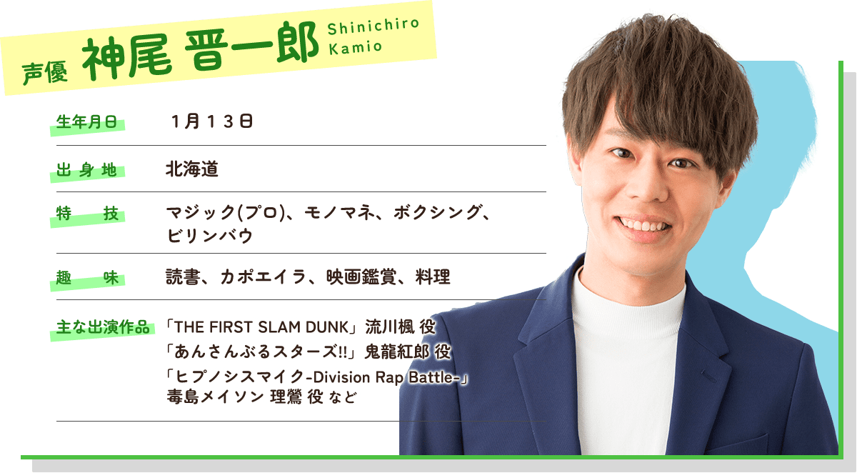 神尾晋一郎 生年月日は1月13日。北海道出身。特技はマジック、モノマネ、ボクシング、ビリンバウ。趣味は読書、カポエイラ、映画鑑賞、料理。声質はバリトン。主な出演作品は劇場版THE FIRST SLUM DUNKの流川楓役