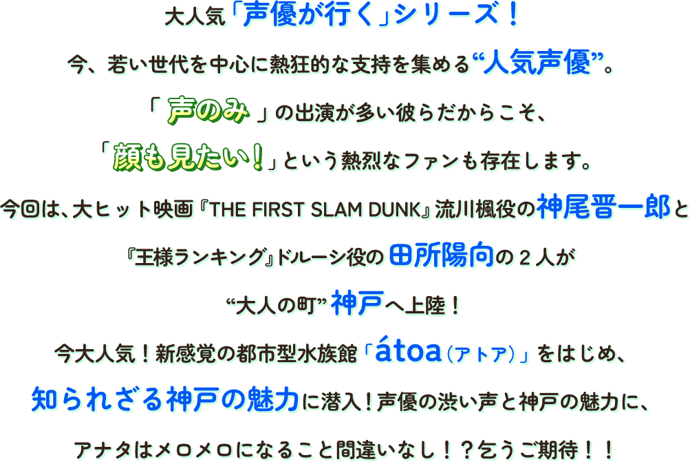 大人気「声優が行く」シリーズ!今、若い世代に熱狂的な支持を集める“人気声優”。声のみの出演が多い彼らだからこそ、顔も見たい!という熱烈なファンも存在します。今回は、大ヒット映画『THE FIRST SLAM DUNK』流川楓役の神尾晋一郎と『王様ランキング』ドルーシ役の田所陽向の2人が“大人の町”神戸へ上陸！今大人気！新感覚の都市型水族館「átoa（アトア）」をはじめ、知られざる神戸の魅力に潜入！声優の渋い声と神戸の魅力に、アナタはメロメロになること間違いなし！？乞うご期待!!