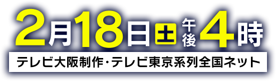 2月18日(土)午後4時～テレビ大阪製作・テレビ東京系列全国ネットにて放送