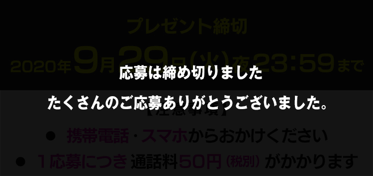 プレゼント締切　2020年9月29日（火）夜23：59まで【注意事項】
●携帯電話・スマホからおかけください　●1応募につき通話料５０円（税別）がかかります