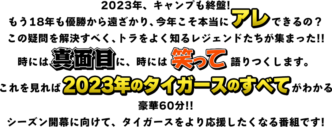 2023年、キャンプも終盤!もう18年も優勝から遠ざかり、今年こそ本当にアレできるの？この疑問を解決すべくレジェンドたちが集まった!!時には真面目に、時には笑って語りつくします。これを見れば2023年のタイガースのすべてがわかる豪華60分!!シーズン開幕に向けて、タイガースをより応援したくなる番組です!