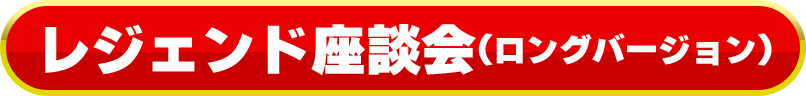 レジェンド座談会(ロングバージョン)