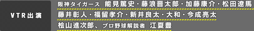 ＶＴＲ出演：阪神タイガース　能見篤史・藤浪晋太郎・加藤康介・松田遼馬・藤井彰人・福留孝介・新井良太・大和・今成亮太、桧山進次郎、プロ野球解説者　江夏豊