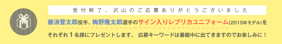 受け付けは終了いたしました。たくさんのお申込みありがとうございました！　藤浪晋太郎投手、梅野隆太郎選手のサイン入りレプリカユニフォーム(2015年モデル)をそれぞれ１名様にプレゼントします。 応募キーワードは番組中に出てきますのでお楽しみに！