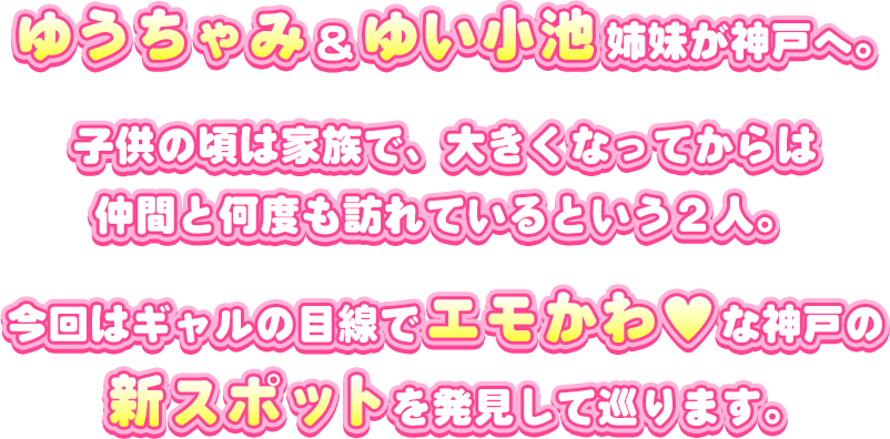 ゆうちゃみ＆ゆい小池姉妹が神戸へ。子供の頃は家族で、大きくなってからは仲間と何度も訪れているという2人。今回はギャルの目線でエモかわ♡な神戸の新スポットを発見して巡ります。